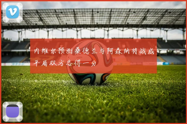 内维尔预测桑德兰与阿森纳将战成平局双方各得一分