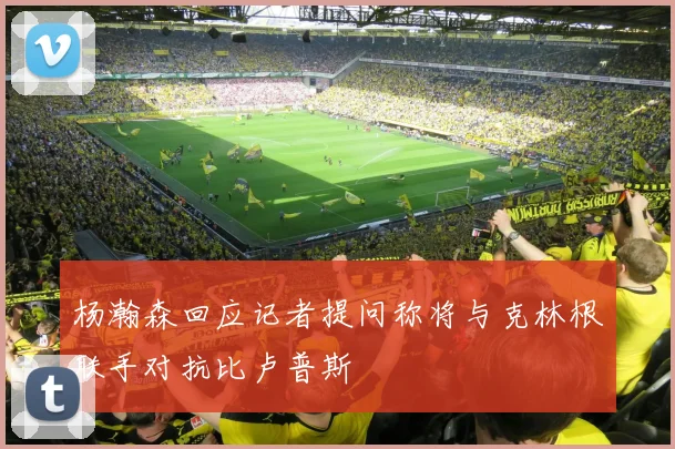 杨瀚森回应记者提问称将与克林根联手对抗比卢普斯