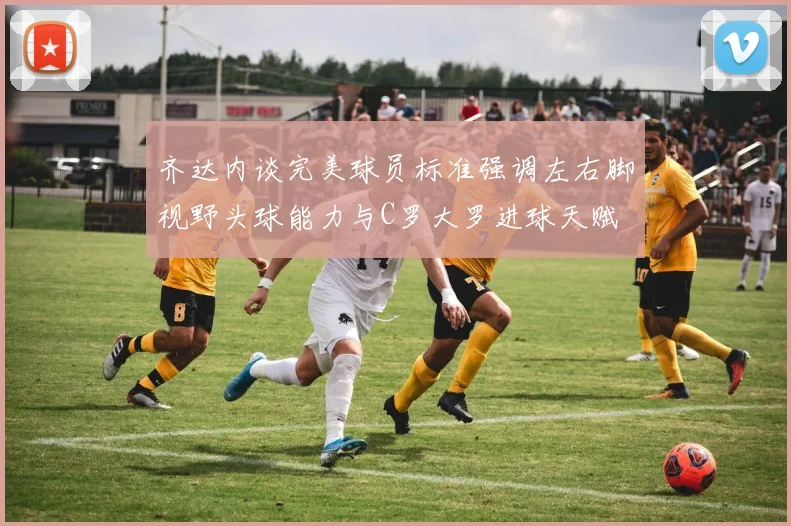 齐达内谈完美球员标准强调左右脚视野头球能力与C罗大罗进球天赋
