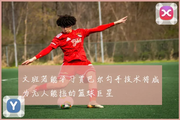 文班若能学习贾巴尔勾手技术将成为无人能挡的篮球巨星