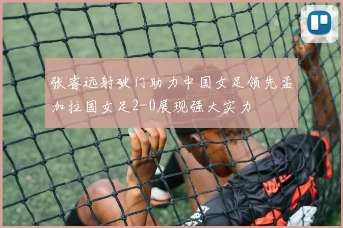 张睿远射破门助力中国女足领先孟加拉国女足2-0展现强大实力
