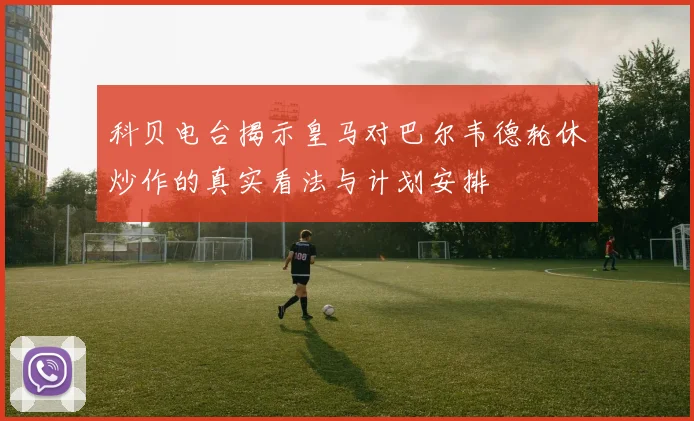 科贝电台揭示皇马对巴尔韦德轮休炒作的真实看法与计划安排