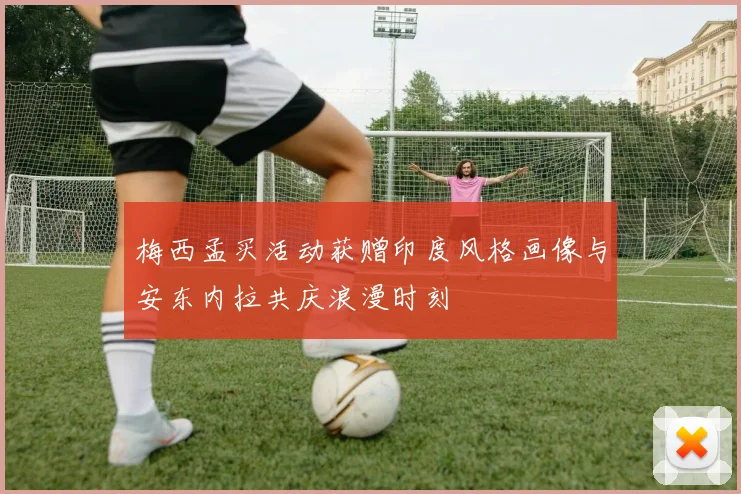 梅西孟买活动获赠印度风格画像与安东内拉共庆浪漫时刻