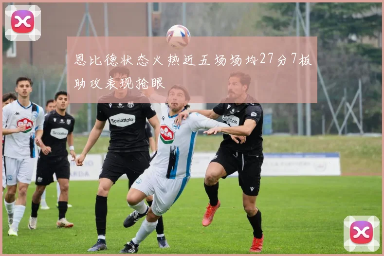 恩比德状态火热近五场场均27分7板助攻表现抢眼