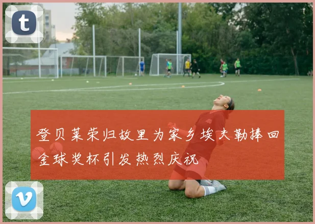 登贝莱荣归故里为家乡埃夫勒捧回金球奖杯引发热烈庆祝