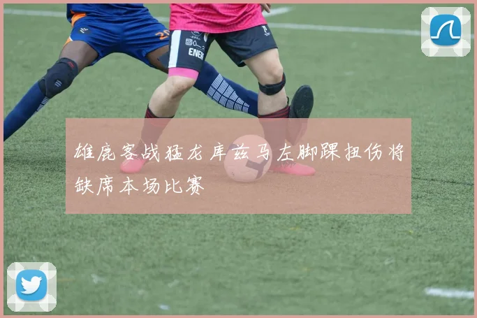 雄鹿客战猛龙库兹马左脚踝扭伤将缺席本场比赛