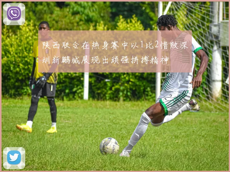 陕西联合在热身赛中以1比2惜败深圳新鹏城展现出顽强拼搏精神
