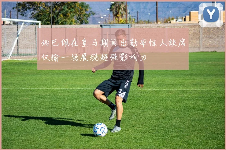 姆巴佩在皇马期间出勤率惊人缺席仅输一场展现超强影响力