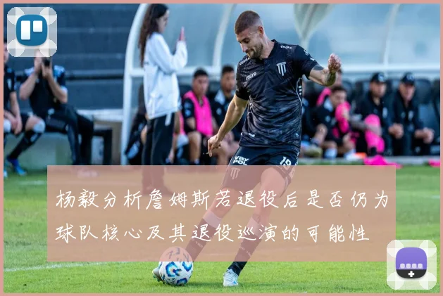杨毅分析詹姆斯若退役后是否仍为球队核心及其退役巡演的可能性