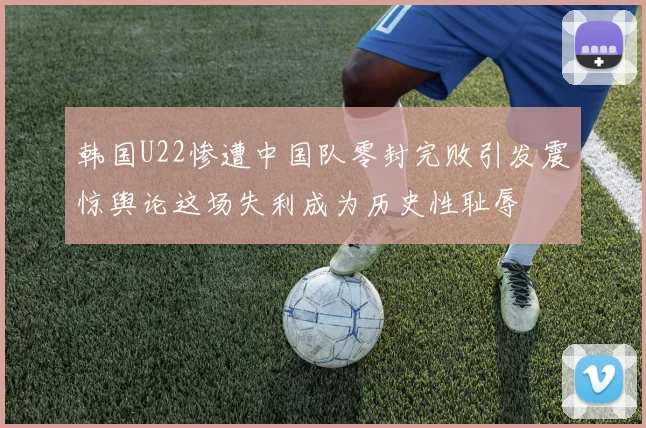 韩国U22惨遭中国队零封完败引发震惊舆论这场失利成为历史性耻辱