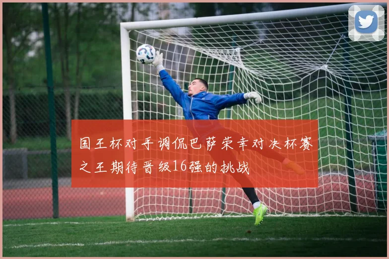 国王杯对手调侃巴萨荣幸对决杯赛之王期待晋级16强的挑战