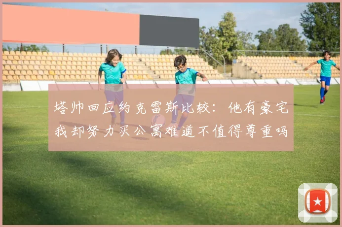 塔帅回应约克雷斯比较：他有豪宅我却努力买公寓难道不值得尊重吗