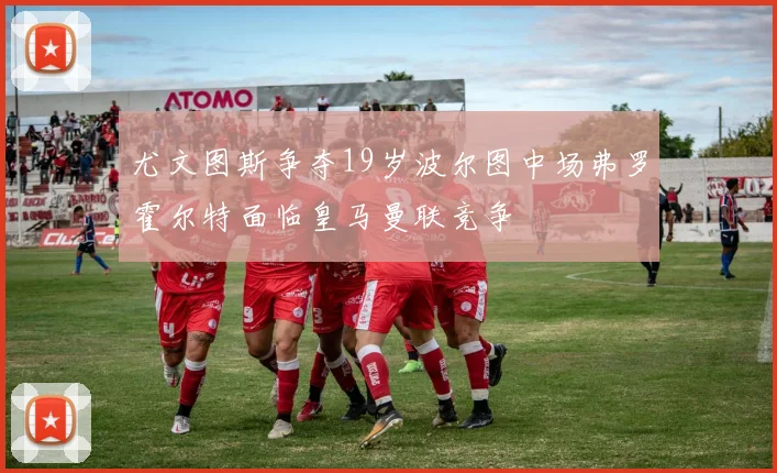尤文图斯争夺19岁波尔图中场弗罗霍尔特面临皇马曼联竞争