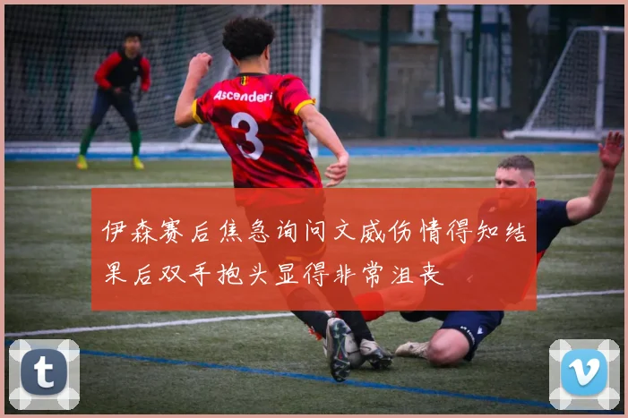 伊森赛后焦急询问文威伤情得知结果后双手抱头显得非常沮丧