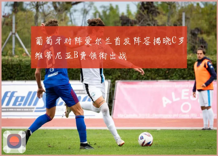 葡萄牙对阵爱尔兰首发阵容揭晓C罗维蒂尼亚B费领衔出战