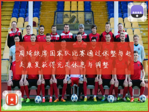 周琦缺席国家队比赛通过休整与赴美康复获得充足休息与调整