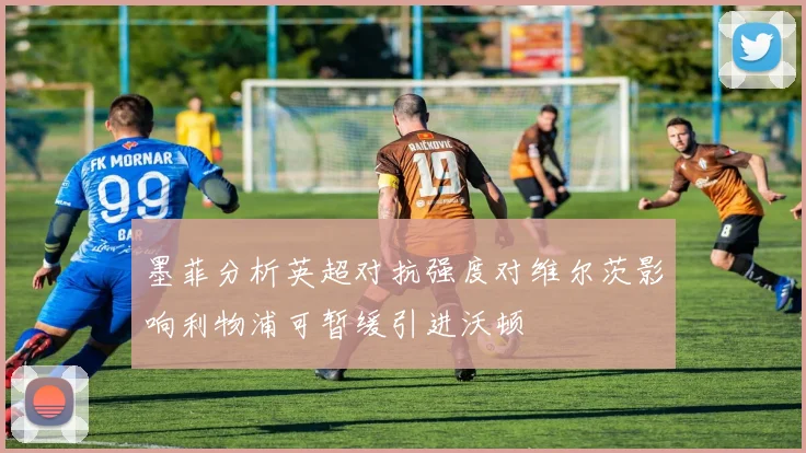 墨菲分析英超对抗强度对维尔茨影响利物浦可暂缓引进沃顿