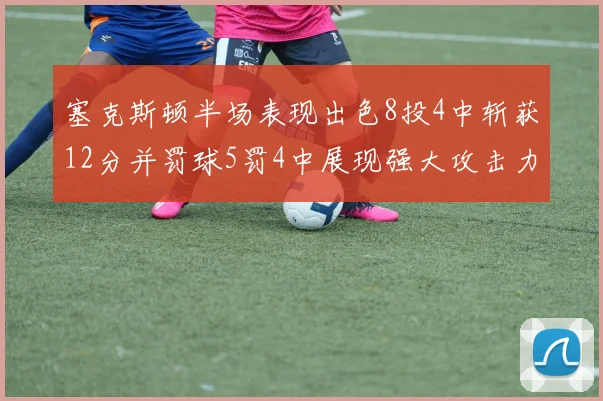 塞克斯顿半场表现出色8投4中斩获12分并罚球5罚4中展现强大攻击力