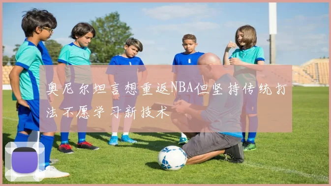 奥尼尔坦言想重返NBA但坚持传统打法不愿学习新技术