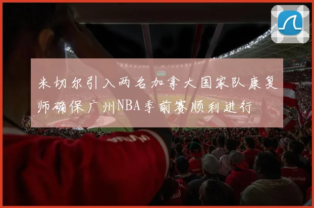 米切尔引入两名加拿大国家队康复师确保广州NBA季前赛顺利进行