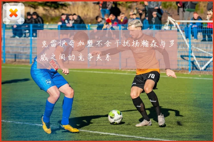 克雷伊奇加盟不会干扰杨瀚森与罗威之间的竞争关系